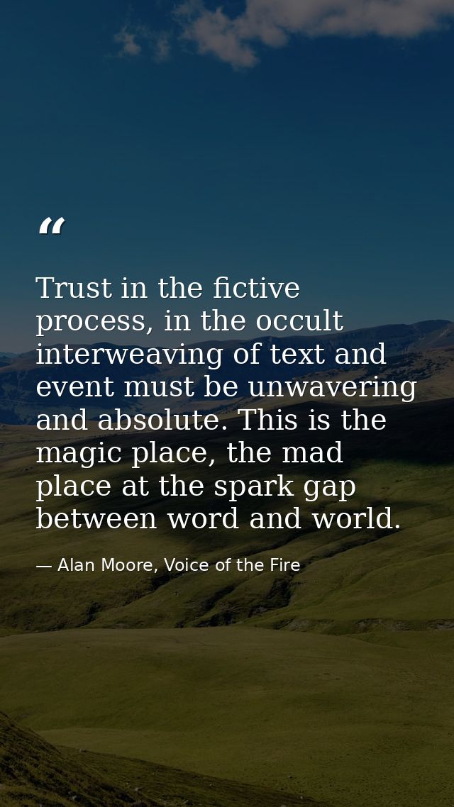 Trust in the fictive process, in the occult interweaving of text and event must be unwavering and absolute. This is the  — Alan Moore, Voice of the Fire