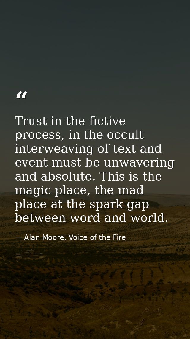 Trust in the fictive process, in the occult interweaving of text and event must be unwavering and absolute. This is the  — Alan Moore, Voice of the Fire