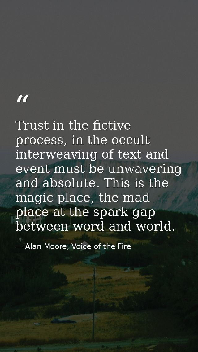 Trust in the fictive process, in the occult interweaving of text and event must be unwavering and absolute. This is the  — Alan Moore, Voice of the Fire