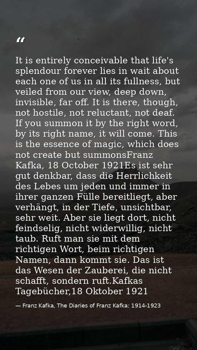 It is entirely conceivable that life's splendour forever lies in wait about each one of us in all its fullness, but veil — Franz Kafka, The Diaries of Franz Kafka: 1914-1923