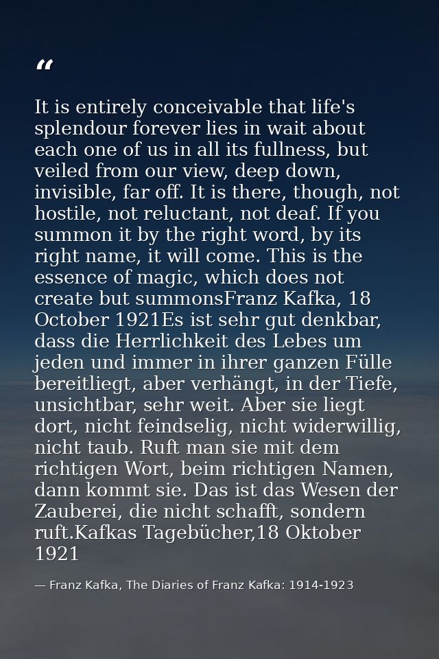 It is entirely conceivable that life's splendour forever lies in wait about each one of us in all its fullness, but veil — Franz Kafka, The Diaries of Franz Kafka: 1914-1923