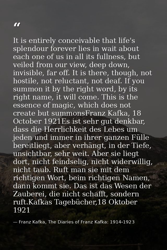 It is entirely conceivable that life's splendour forever lies in wait about each one of us in all its fullness, but veil — Franz Kafka, The Diaries of Franz Kafka: 1914-1923