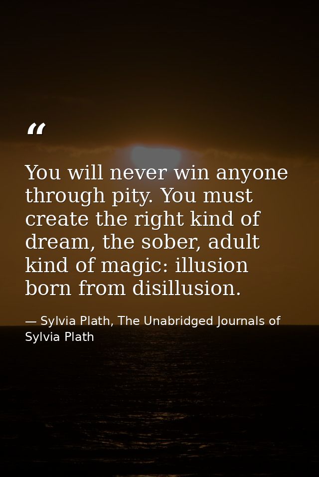 You will never win anyone through pity. You must create the right kind of dream, the sober, adult kind of magic: illusio — Sylvia Plath, The Unabridged Journals of Sylvia Plath