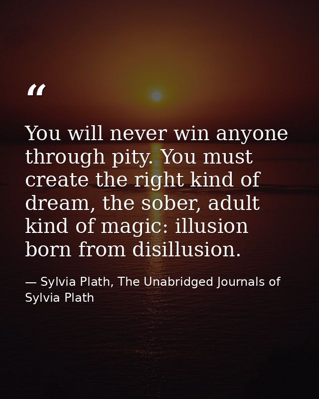 You will never win anyone through pity. You must create the right kind of dream, the sober, adult kind of magic: illusio — Sylvia Plath, The Unabridged Journals of Sylvia Plath