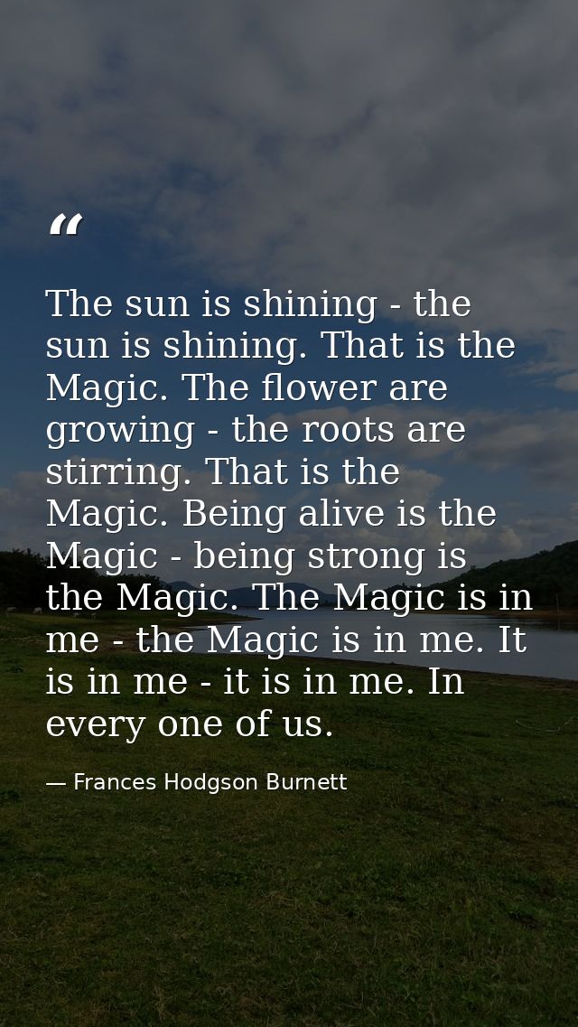 The sun is shining - the sun is shining. That is the Magic. The flower are growing - the roots are stirring. That is the — Frances Hodgson Burnett
