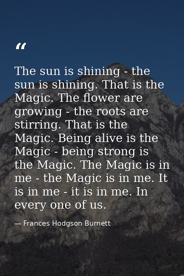 The sun is shining - the sun is shining. That is the Magic. The flower are growing - the roots are stirring. That is the — Frances Hodgson Burnett