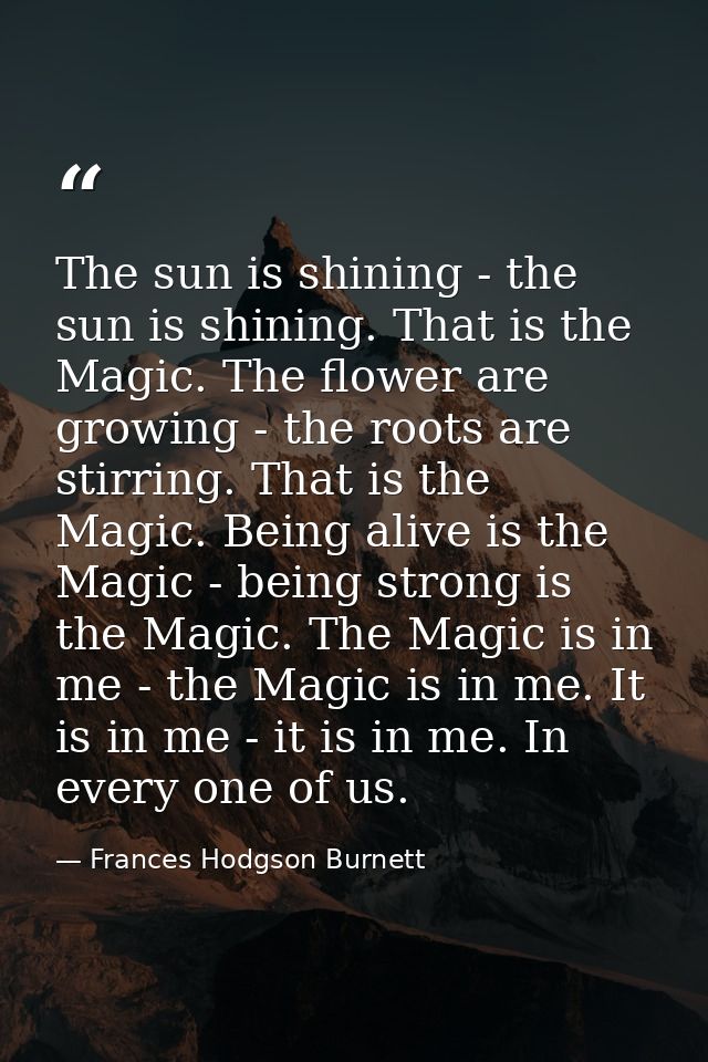 The sun is shining - the sun is shining. That is the Magic. The flower are growing - the roots are stirring. That is the — Frances Hodgson Burnett