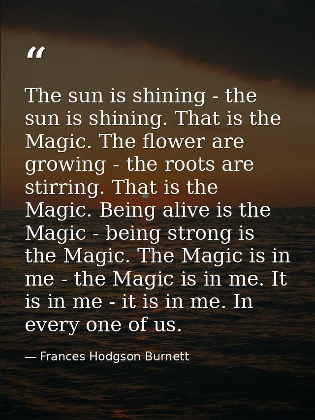The sun is shining - the sun is shining. That is the Magic. The flower are growing - the roots are stirring. That is the — Frances Hodgson Burnett