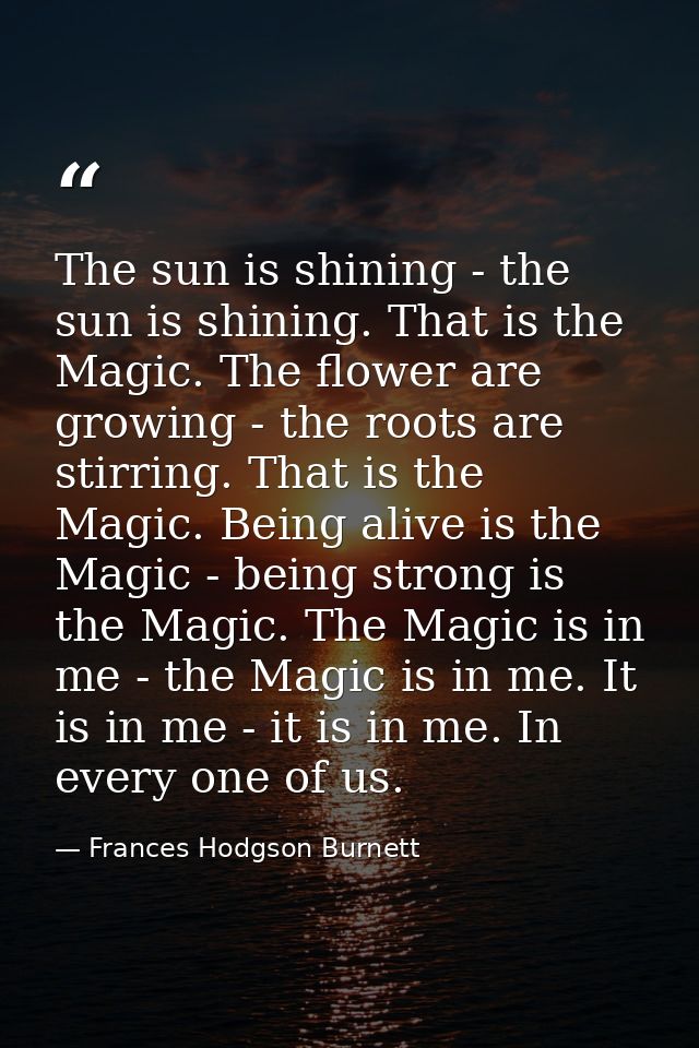 The sun is shining - the sun is shining. That is the Magic. The flower are growing - the roots are stirring. That is the — Frances Hodgson Burnett