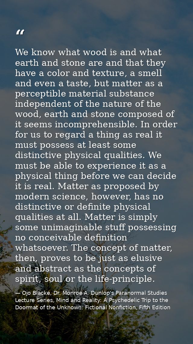 We know what wood is and what earth and stone are and that they have a color and texture, a smell and even a taste, but  — Ojo Blacke, Dr. Monroe A. Dunlop's Paranormal Studies Lecture Series, Mind and Reality: A Psychedelic Trip to the Doormat of the Unknown: Fictional Nonfiction, Fifth Edition
