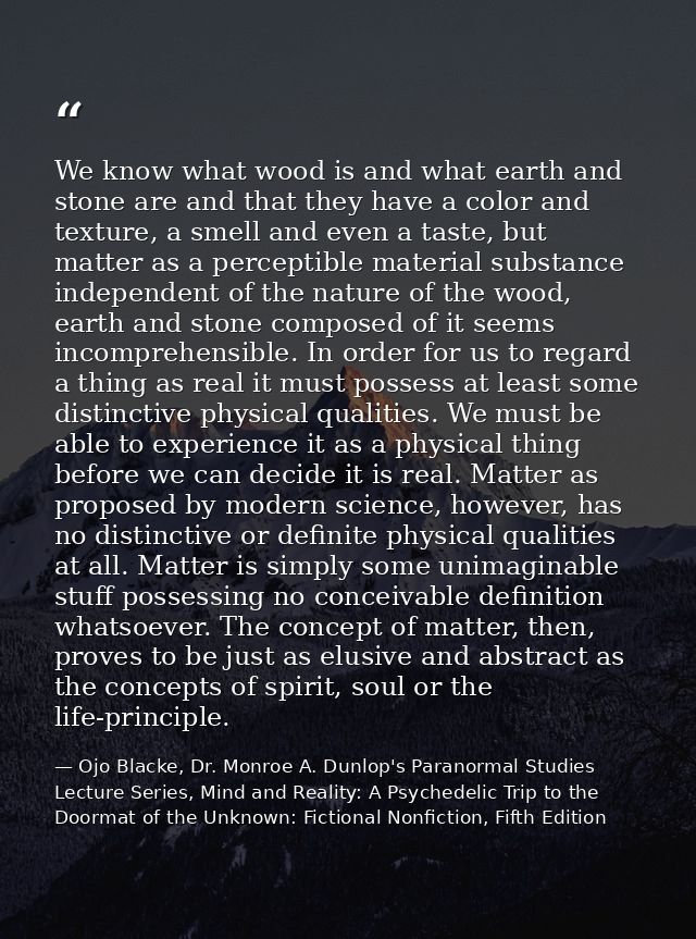 We know what wood is and what earth and stone are and that they have a color and texture, a smell and even a taste, but  — Ojo Blacke, Dr. Monroe A. Dunlop's Paranormal Studies Lecture Series, Mind and Reality: A Psychedelic Trip to the Doormat of the Unknown: Fictional Nonfiction, Fifth Edition