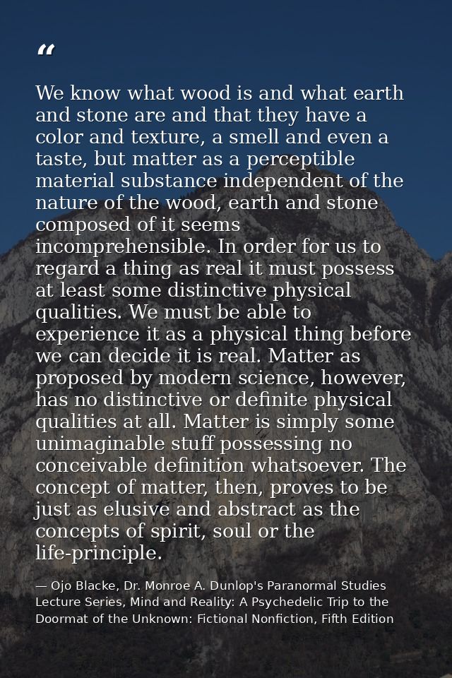 We know what wood is and what earth and stone are and that they have a color and texture, a smell and even a taste, but  — Ojo Blacke, Dr. Monroe A. Dunlop's Paranormal Studies Lecture Series, Mind and Reality: A Psychedelic Trip to the Doormat of the Unknown: Fictional Nonfiction, Fifth Edition