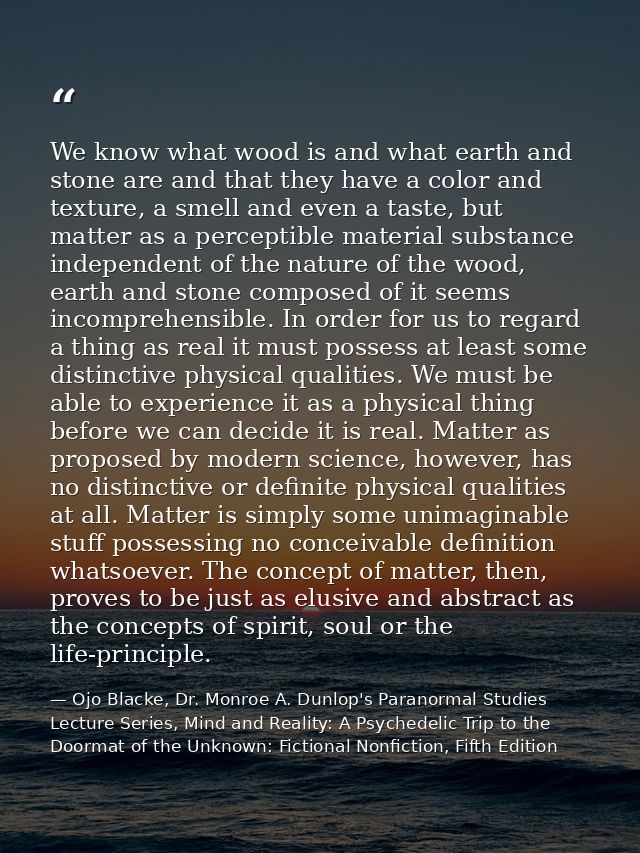 We know what wood is and what earth and stone are and that they have a color and texture, a smell and even a taste, but  — Ojo Blacke, Dr. Monroe A. Dunlop's Paranormal Studies Lecture Series, Mind and Reality: A Psychedelic Trip to the Doormat of the Unknown: Fictional Nonfiction, Fifth Edition