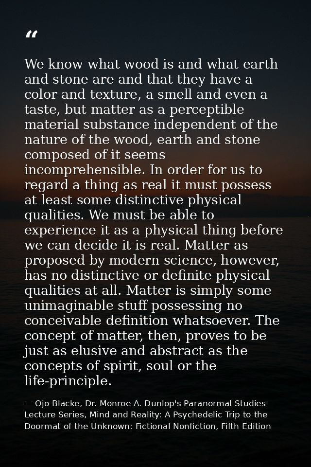 We know what wood is and what earth and stone are and that they have a color and texture, a smell and even a taste, but  — Ojo Blacke, Dr. Monroe A. Dunlop's Paranormal Studies Lecture Series, Mind and Reality: A Psychedelic Trip to the Doormat of the Unknown: Fictional Nonfiction, Fifth Edition