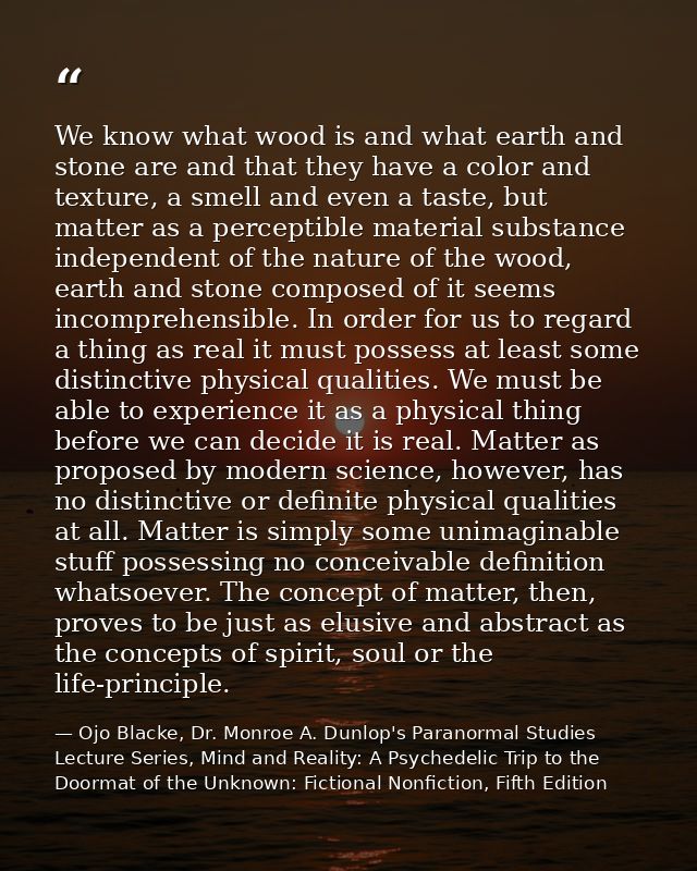 We know what wood is and what earth and stone are and that they have a color and texture, a smell and even a taste, but  — Ojo Blacke, Dr. Monroe A. Dunlop's Paranormal Studies Lecture Series, Mind and Reality: A Psychedelic Trip to the Doormat of the Unknown: Fictional Nonfiction, Fifth Edition