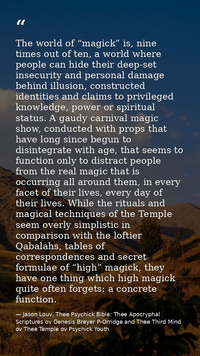The world of “magick” is, nine times out of ten, a world where people can hide their deep-set insecurity and personal da — Jason Louv, Thee Psychick Bible: Thee Apocryphal Scriptures ov Genesis Breyer P-Orridge and Thee Third Mind ov Thee Temple ov Psychick Youth