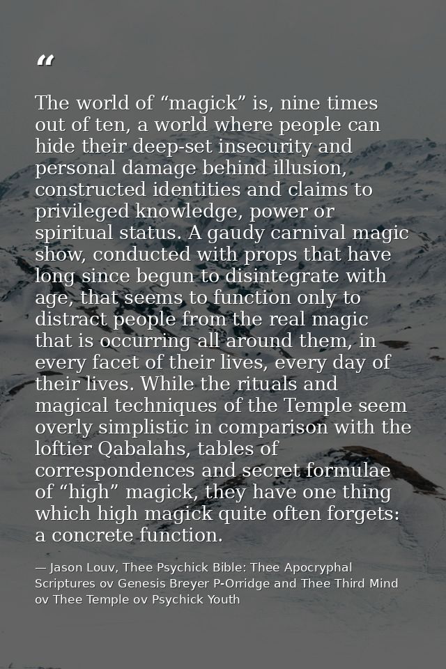 The world of “magick” is, nine times out of ten, a world where people can hide their deep-set insecurity and personal da — Jason Louv, Thee Psychick Bible: Thee Apocryphal Scriptures ov Genesis Breyer P-Orridge and Thee Third Mind ov Thee Temple ov Psychick Youth