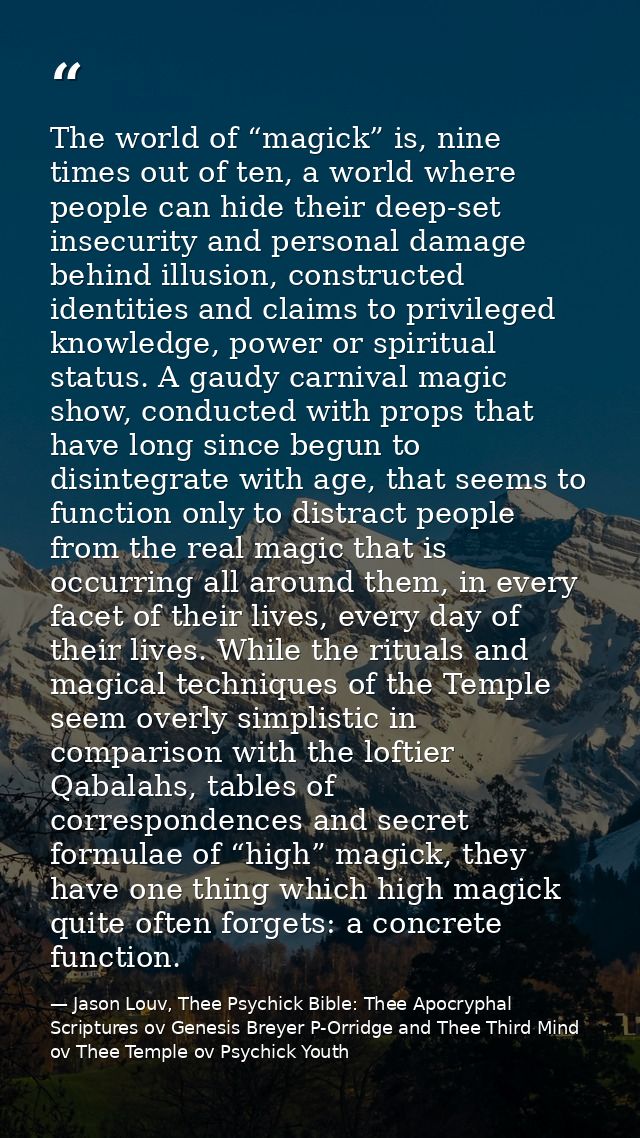 The world of “magick” is, nine times out of ten, a world where people can hide their deep-set insecurity and personal da — Jason Louv, Thee Psychick Bible: Thee Apocryphal Scriptures ov Genesis Breyer P-Orridge and Thee Third Mind ov Thee Temple ov Psychick Youth