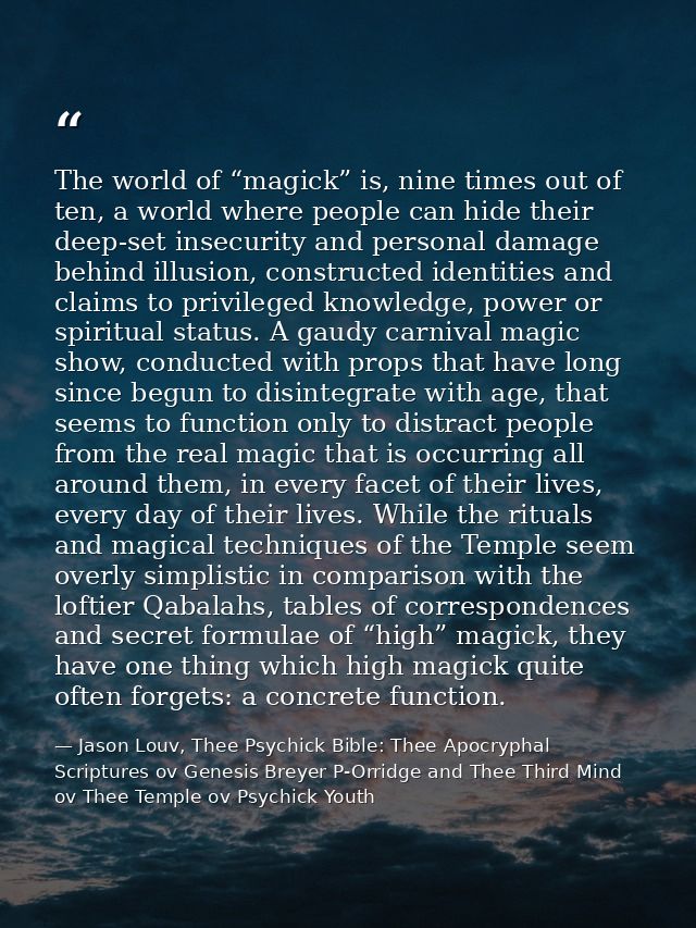 The world of “magick” is, nine times out of ten, a world where people can hide their deep-set insecurity and personal da — Jason Louv, Thee Psychick Bible: Thee Apocryphal Scriptures ov Genesis Breyer P-Orridge and Thee Third Mind ov Thee Temple ov Psychick Youth