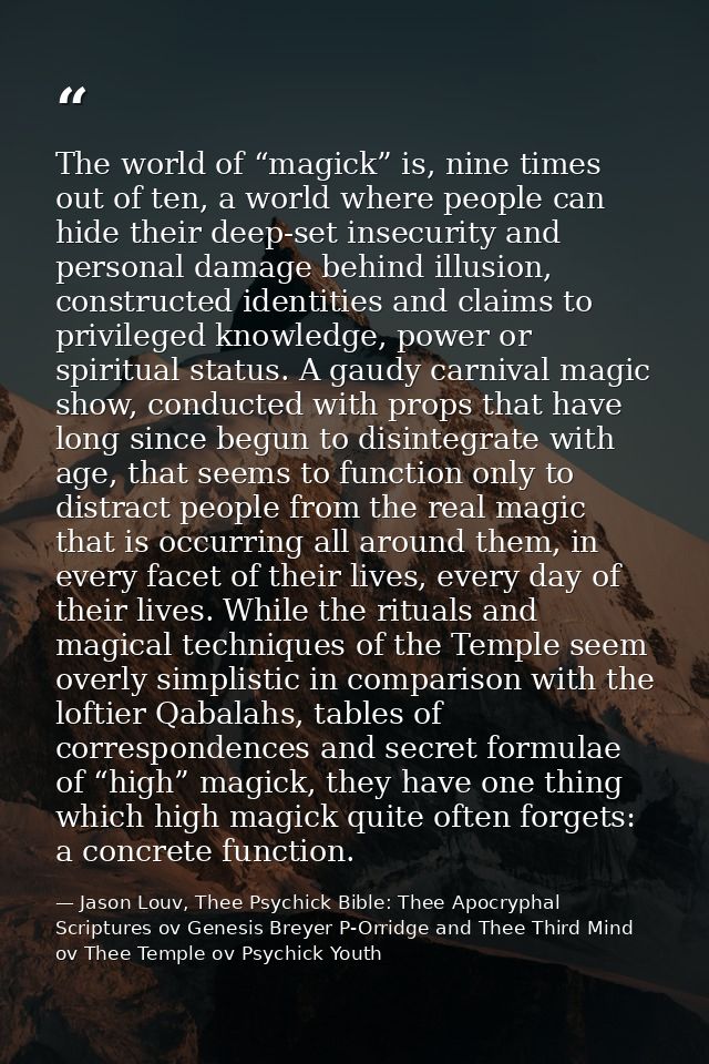 The world of “magick” is, nine times out of ten, a world where people can hide their deep-set insecurity and personal da — Jason Louv, Thee Psychick Bible: Thee Apocryphal Scriptures ov Genesis Breyer P-Orridge and Thee Third Mind ov Thee Temple ov Psychick Youth