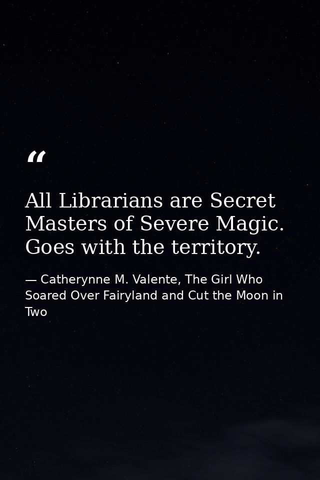 All Librarians are Secret Masters of Severe Magic. Goes with the territory. — Catherynne M. Valente, The Girl Who Soared Over Fairyland and Cut the Moon in Two