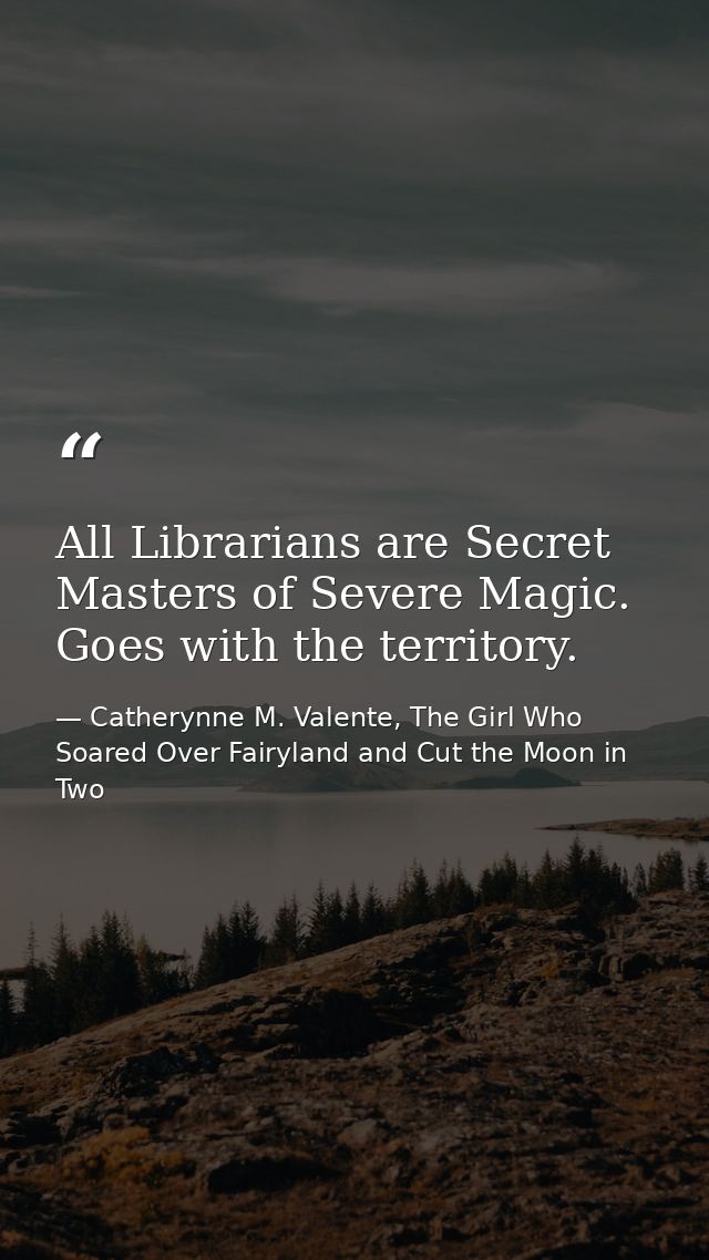 All Librarians are Secret Masters of Severe Magic. Goes with the territory. — Catherynne M. Valente, The Girl Who Soared Over Fairyland and Cut the Moon in Two