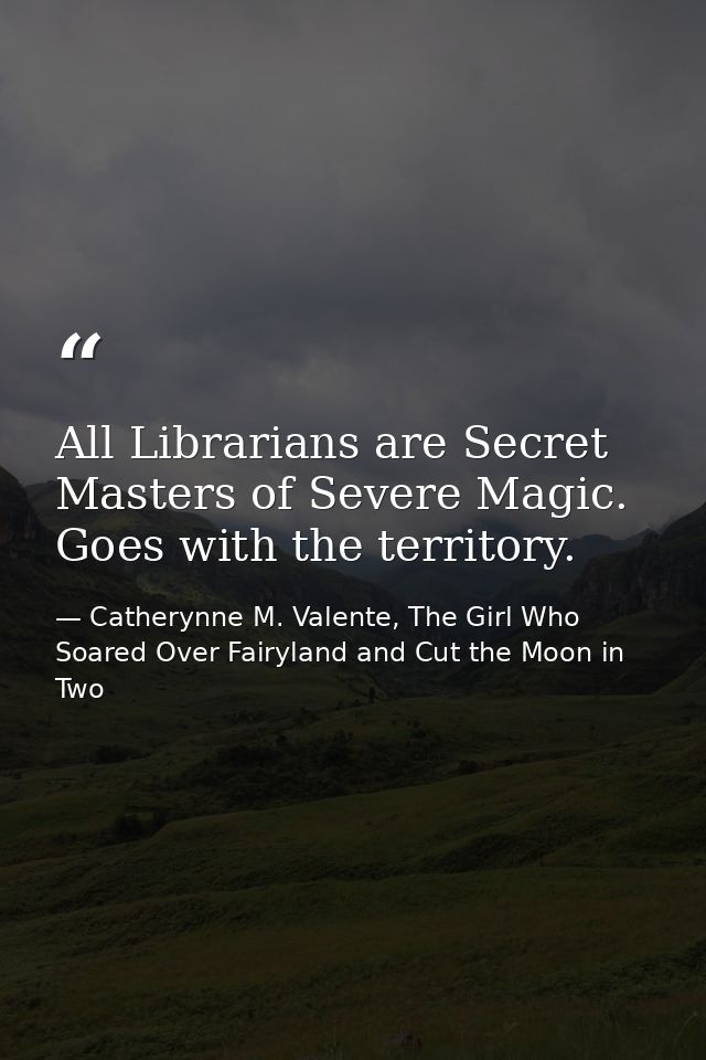All Librarians are Secret Masters of Severe Magic. Goes with the territory. — Catherynne M. Valente, The Girl Who Soared Over Fairyland and Cut the Moon in Two