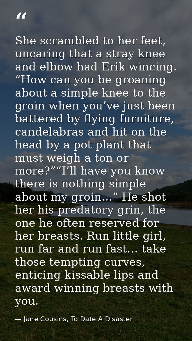 She scrambled to her feet, uncaring that a stray knee and elbow had Erik wincing. “How can you be groaning about a simpl — Jane Cousins, To Date A Disaster