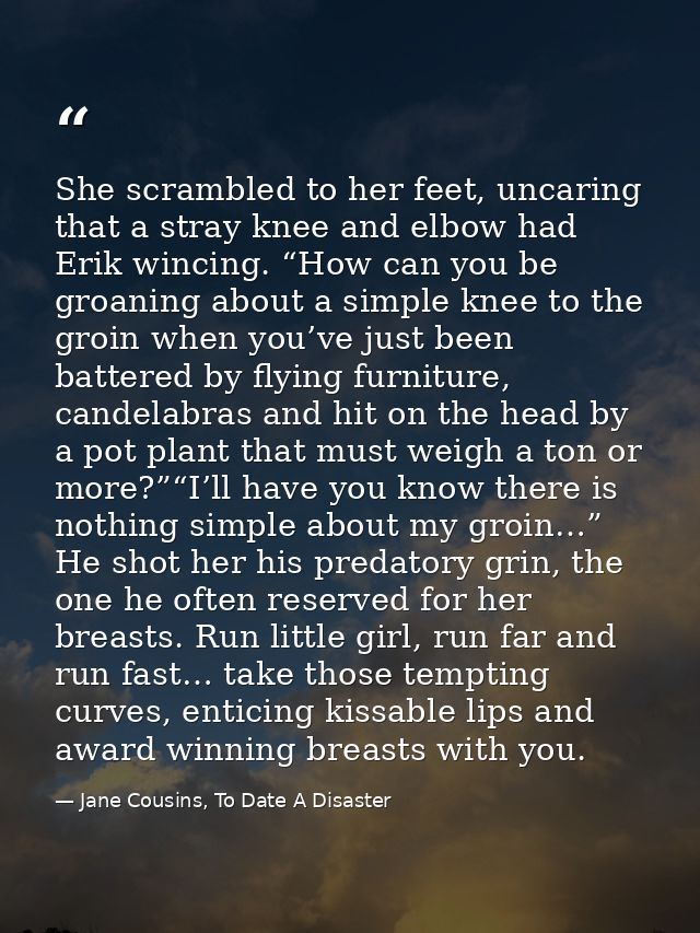She scrambled to her feet, uncaring that a stray knee and elbow had Erik wincing. “How can you be groaning about a simpl — Jane Cousins, To Date A Disaster