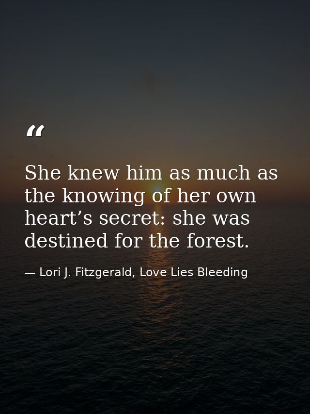 She knew him as much as the knowing of her own heart’s secret: she was destined for the forest. — Lori J. Fitzgerald, Love Lies Bleeding