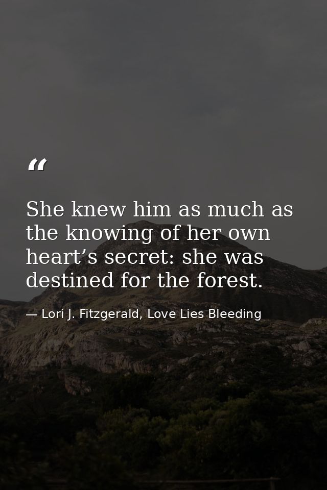 She knew him as much as the knowing of her own heart’s secret: she was destined for the forest. — Lori J. Fitzgerald, Love Lies Bleeding