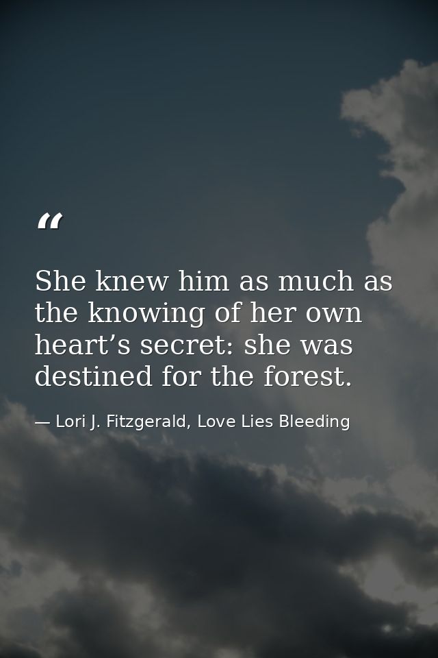 She knew him as much as the knowing of her own heart’s secret: she was destined for the forest. — Lori J. Fitzgerald, Love Lies Bleeding