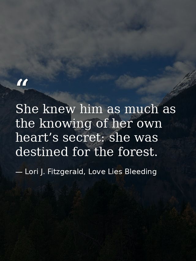 She knew him as much as the knowing of her own heart’s secret: she was destined for the forest. — Lori J. Fitzgerald, Love Lies Bleeding
