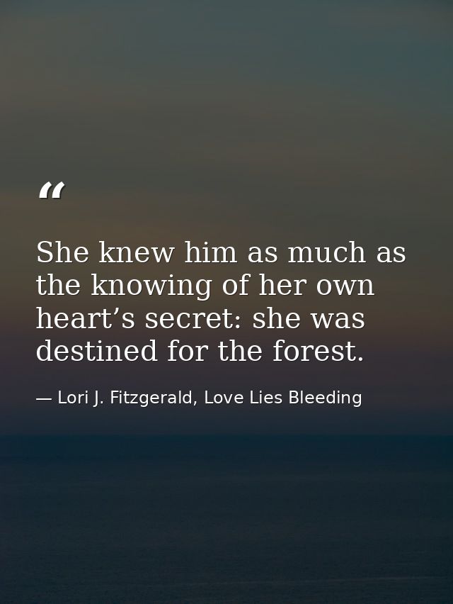 She knew him as much as the knowing of her own heart’s secret: she was destined for the forest. — Lori J. Fitzgerald, Love Lies Bleeding