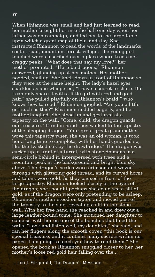 When Rhiannon was small and had just learned to read, her mother brought her into the hall one day when her father was o — Lori J. Fitzgerald, The Dragon's Message
