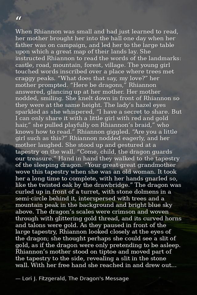 When Rhiannon was small and had just learned to read, her mother brought her into the hall one day when her father was o — Lori J. Fitzgerald, The Dragon's Message