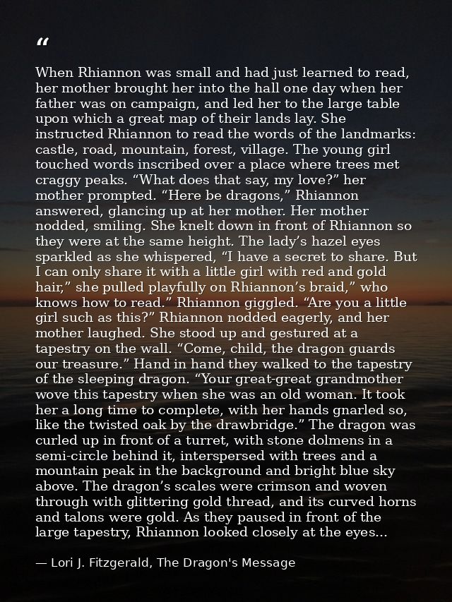 When Rhiannon was small and had just learned to read, her mother brought her into the hall one day when her father was o — Lori J. Fitzgerald, The Dragon's Message