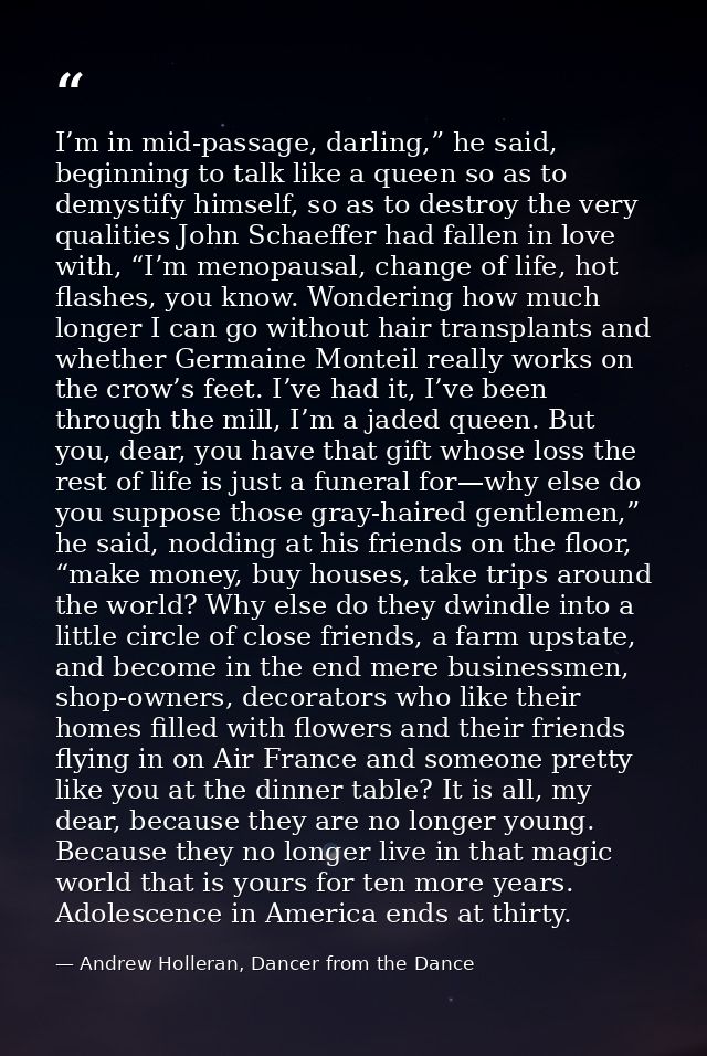 I’m in mid-passage, darling,” he said, beginning to talk like a queen so as to demystify himself, so as to destroy the v — Andrew Holleran, Dancer from the Dance