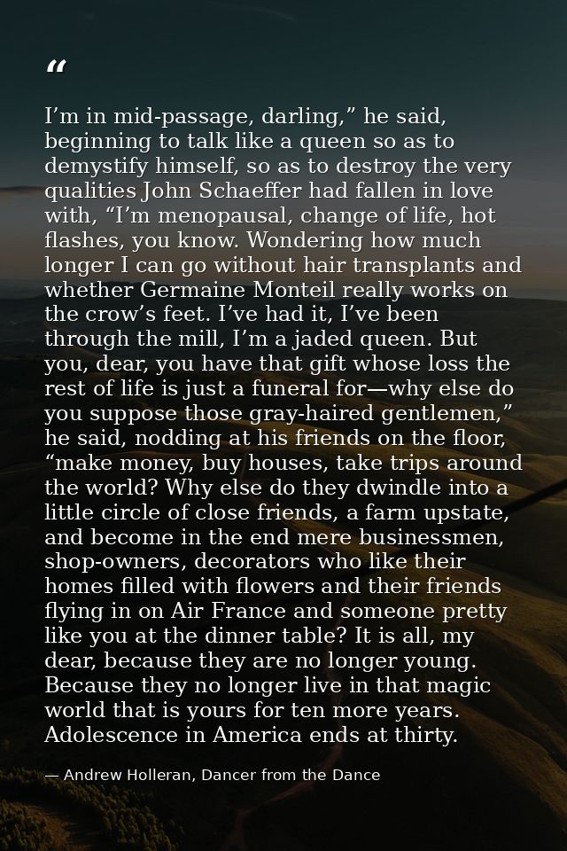 I’m in mid-passage, darling,” he said, beginning to talk like a queen so as to demystify himself, so as to destroy the v — Andrew Holleran, Dancer from the Dance