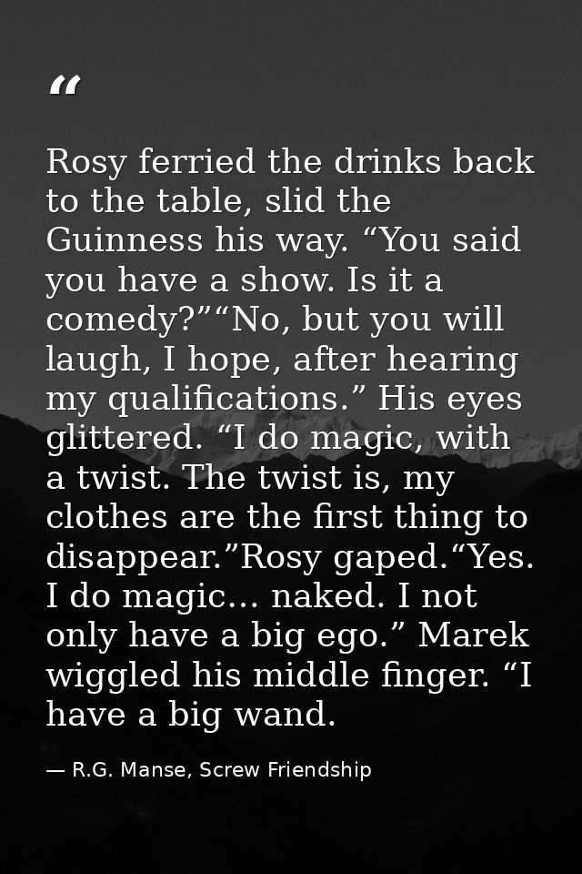 Rosy ferried the drinks back to the table, slid the Guinness his way. “You said you have a show. Is it a comedy?”“No, bu — R.G. Manse, Screw Friendship