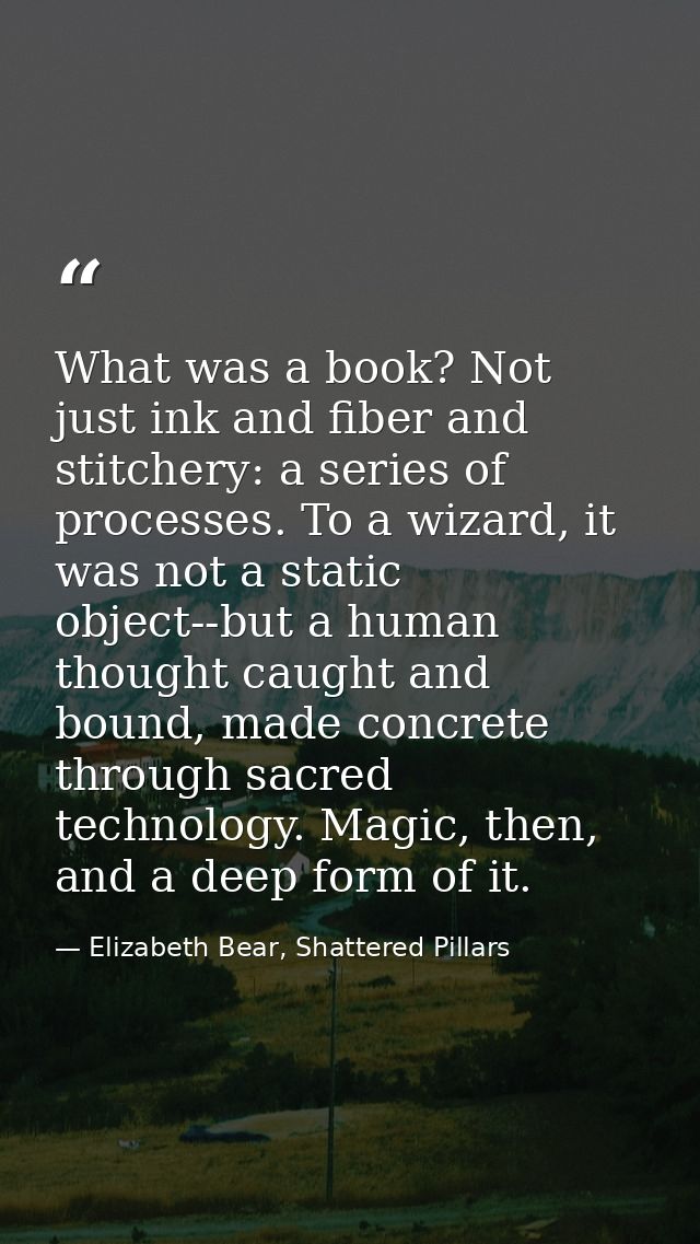 What was a book? Not just ink and fiber and stitchery: a series of processes. To a wizard, it was not a static object--b — Elizabeth Bear, Shattered Pillars