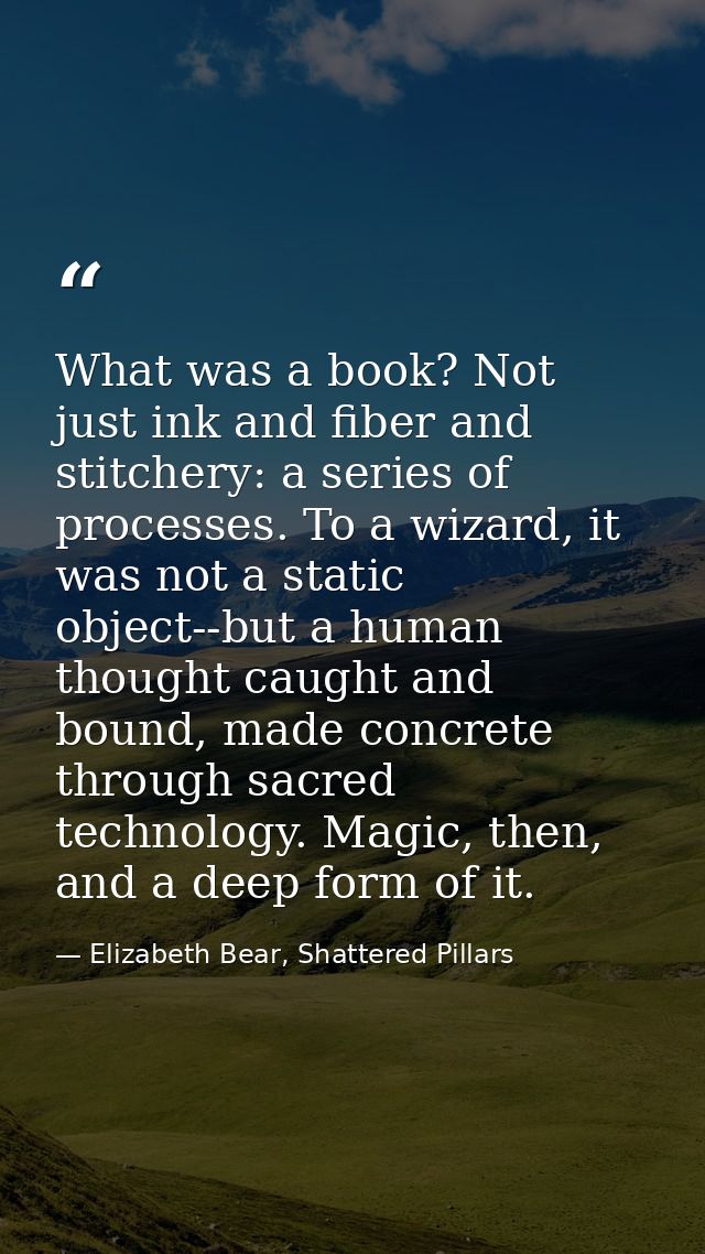 What was a book? Not just ink and fiber and stitchery: a series of processes. To a wizard, it was not a static object--b — Elizabeth Bear, Shattered Pillars