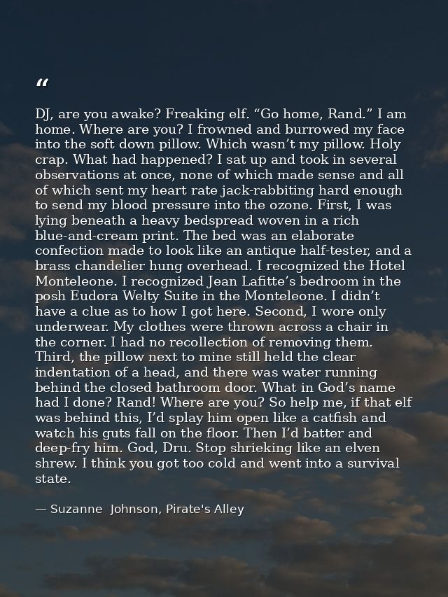 DJ, are you awake? Freaking elf. “Go home, Rand.” I am home. Where are you? I frowned and burrowed my face into the soft — Suzanne  Johnson, Pirate's Alley