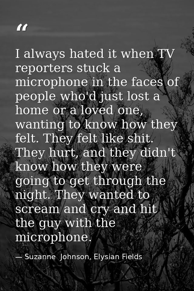 I always hated it when TV reporters stuck a microphone in the faces of people who'd just lost a home or a loved one, wan — Suzanne  Johnson, Elysian Fields