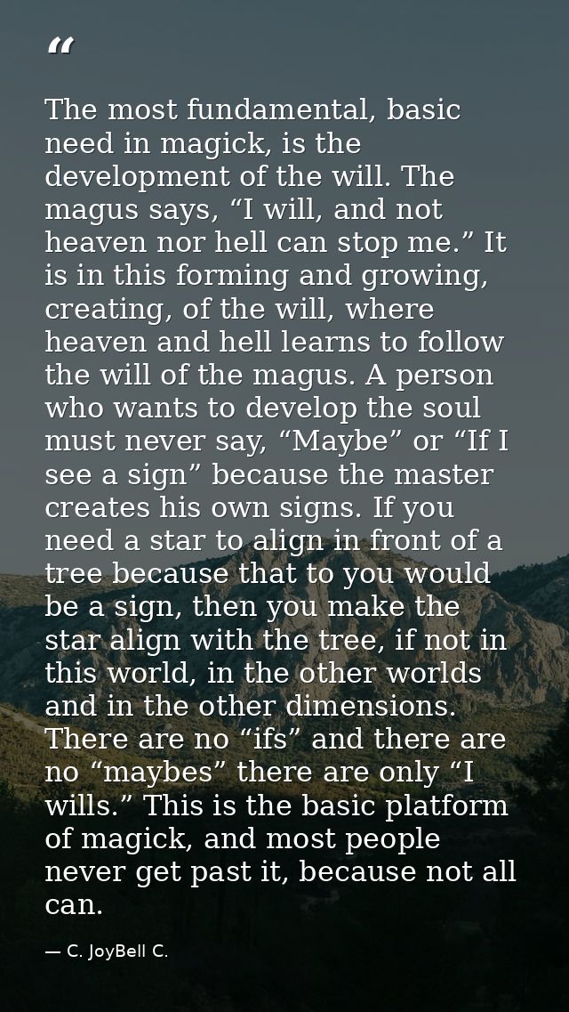 The most fundamental, basic need in magick, is the development of the will. The magus says, “I will, and not heaven nor  — C. JoyBell C.