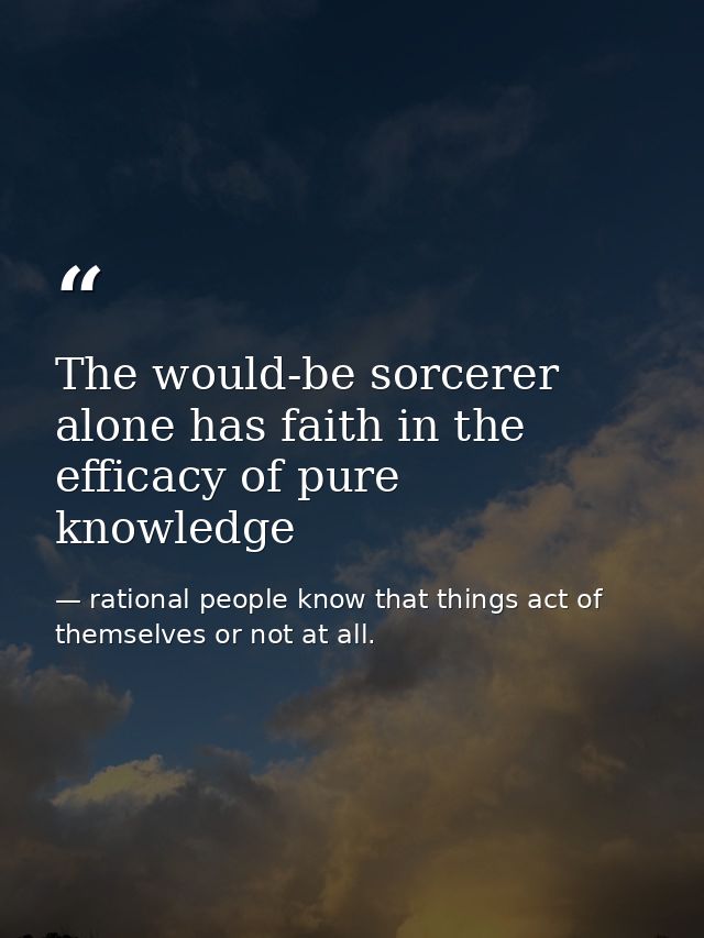 The would-be sorcerer alone has faith in the efficacy of pure knowledge — rational people know that things act of themselves or not at all.