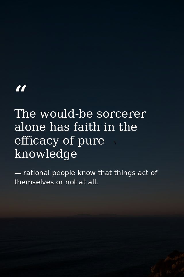 The would-be sorcerer alone has faith in the efficacy of pure knowledge — rational people know that things act of themselves or not at all.