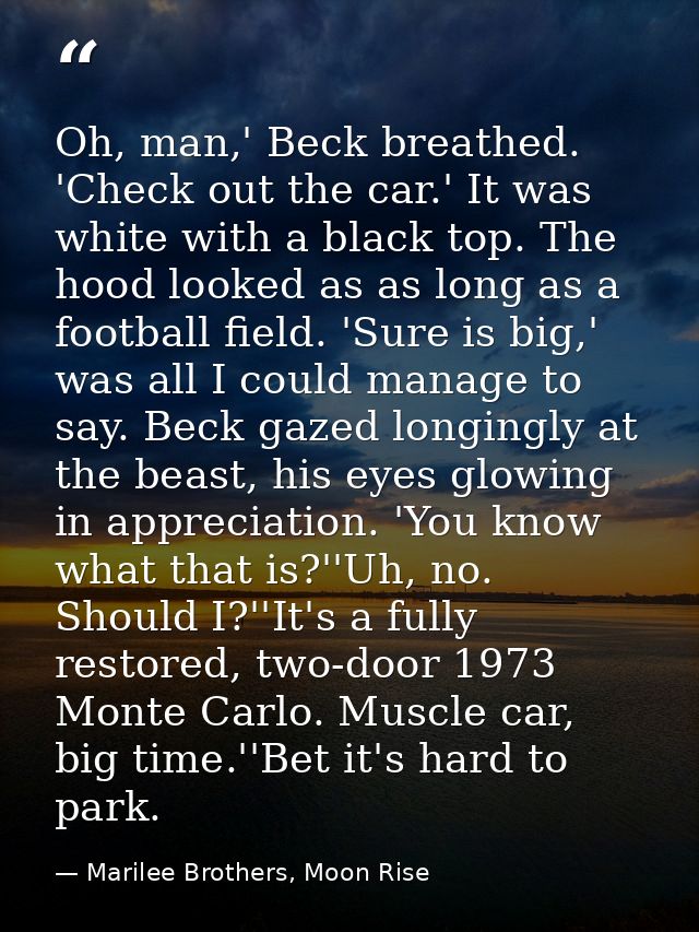 Oh, man,' Beck breathed. 'Check out the car.' It was white with a black top. The hood looked as as long as a football fi — Marilee Brothers, Moon Rise