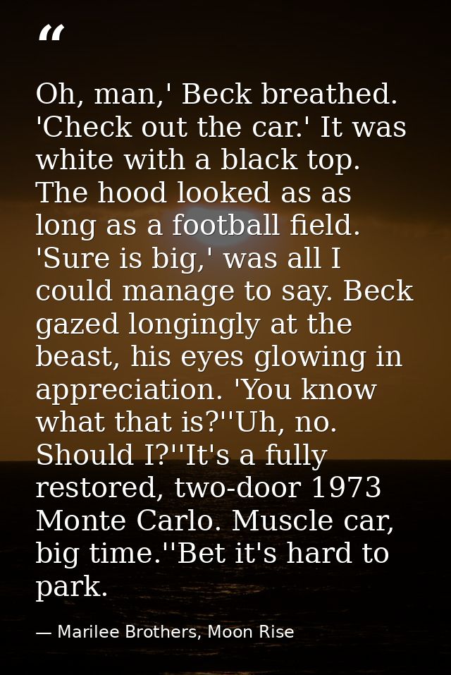 Oh, man,' Beck breathed. 'Check out the car.' It was white with a black top. The hood looked as as long as a football fi — Marilee Brothers, Moon Rise