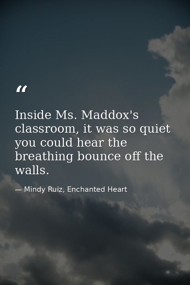 Inside Ms. Maddox's classroom, it was so quiet you could hear the breathing bounce off the walls. — Mindy Ruiz, Enchanted Heart